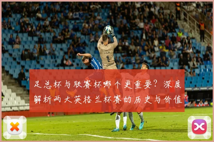 足总杯与联赛杯哪个更重要？深度解析两大英格兰杯赛的历史与价值差异