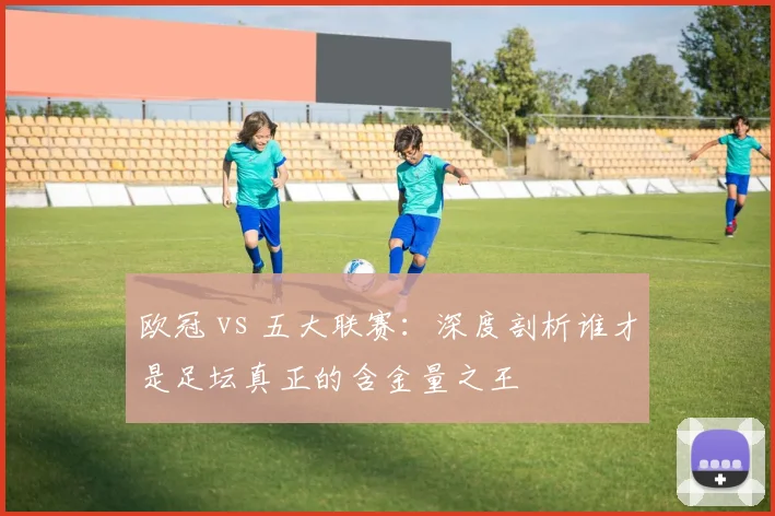 欧冠 vs 五大联赛：深度剖析谁才是足坛真正的含金量之王